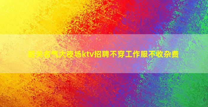 韶关名气大夜场ktv招聘不穿工作服不收杂费